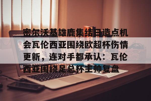 密尔沃基雄鹿集结日造点机会瓦伦西亚围绕欧超杯伤情更新，连对手都承认：瓦伦西亚围绕足总杯主帅复盘的简单介绍米兰体育入口下载